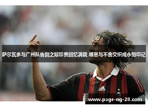 萨尔瓦多与广州队告别之际珍贵回忆满载 感恩与不舍交织成永恒印记